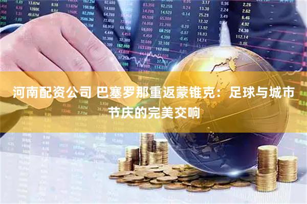 河南配资公司 巴塞罗那重返蒙锥克：足球与城市节庆的完美交响