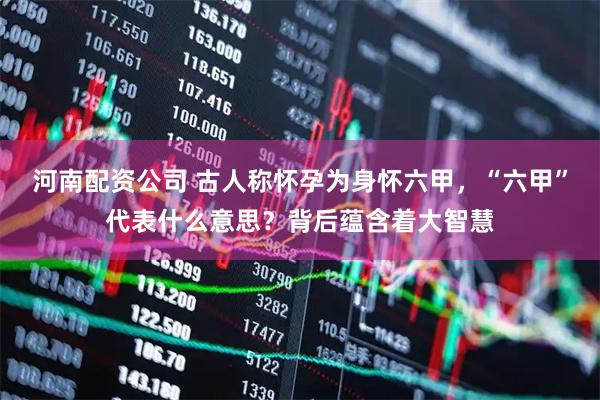 河南配资公司 古人称怀孕为身怀六甲，“六甲”代表什么意思？背后蕴含着大智慧