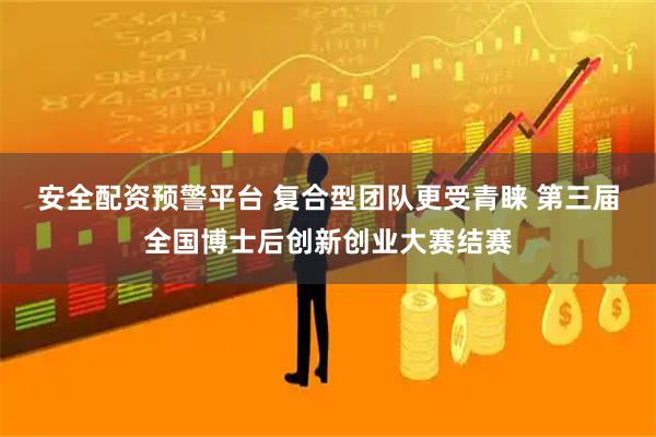安全配资预警平台 复合型团队更受青睐 第三届全国博士后创新创业大赛结赛