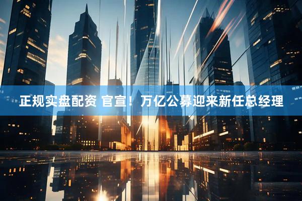 正规实盘配资 官宣！万亿公募迎来新任总经理