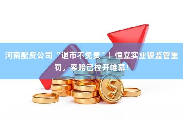 河南配资公司 “退市不免责”！恒立实业被监管重罚，索赔已拉开帷幕！