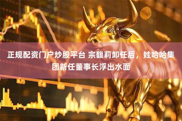 正规配资门户炒股平台 宗馥莉卸任后，娃哈哈集团新任董事长浮出水面