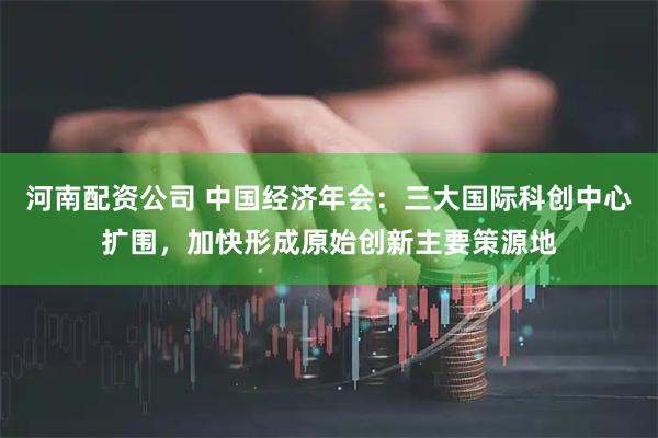 河南配资公司 中国经济年会：三大国际科创中心扩围，加快形成原始创新主要策源地