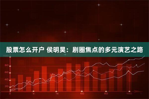 股票怎么开户 侯明昊：剧圈焦点的多元演艺之路