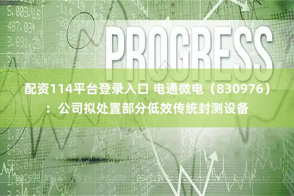 配资114平台登录入口 电通微电（830976）：公司拟处置部分低效传统封测设备