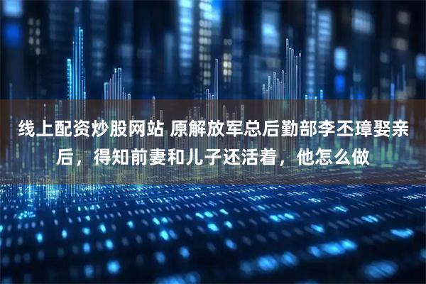 线上配资炒股网站 原解放军总后勤部李丕璋娶亲后，得知前妻和儿子还活着，他怎么做