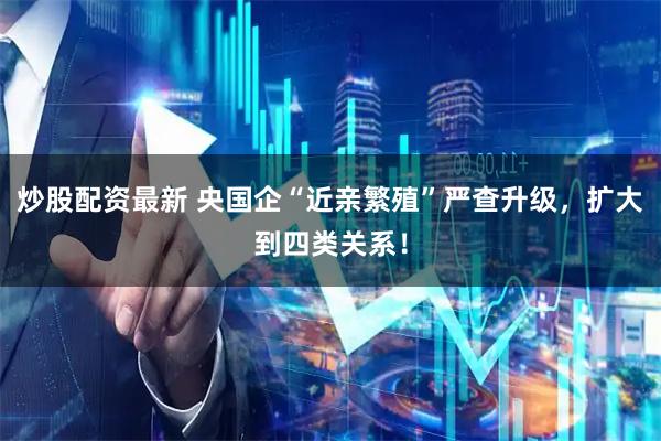 炒股配资最新 央国企“近亲繁殖”严查升级，扩大到四类关系！