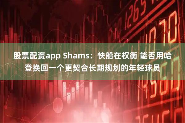 股票配资app Shams：快船在权衡 能否用哈登换回一个更契合长期规划的年轻球员