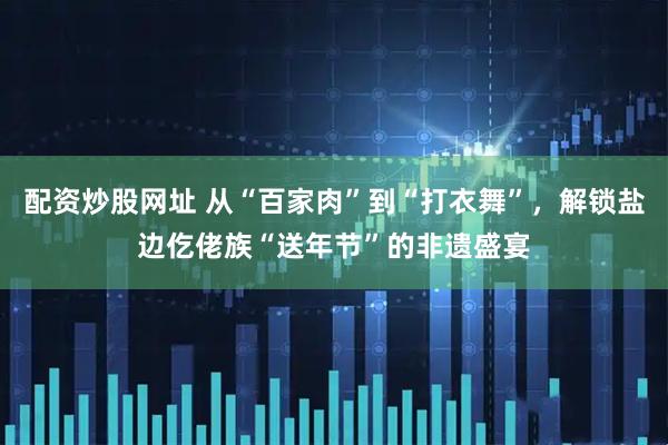 配资炒股网址 从“百家肉”到“打衣舞”，解锁盐边仡佬族“送年节”的非遗盛宴