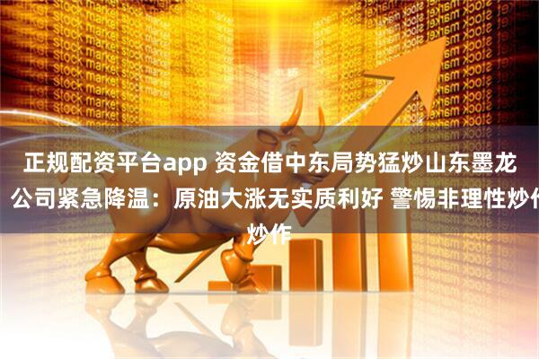 正规配资平台app 资金借中东局势猛炒山东墨龙？公司紧急降温：原油大涨无实质利好 警惕非理性炒作