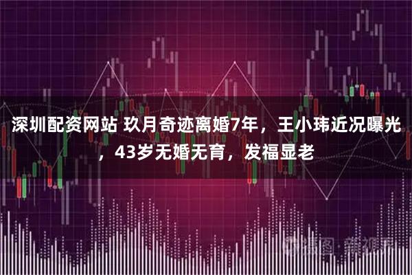 深圳配资网站 玖月奇迹离婚7年，王小玮近况曝光，43岁无婚无育，发福显老