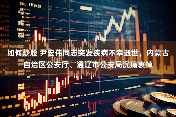 如何炒股 尹宏伟同志突发疾病不幸逝世，内蒙古自治区公安厅、通辽市公安局沉痛哀悼