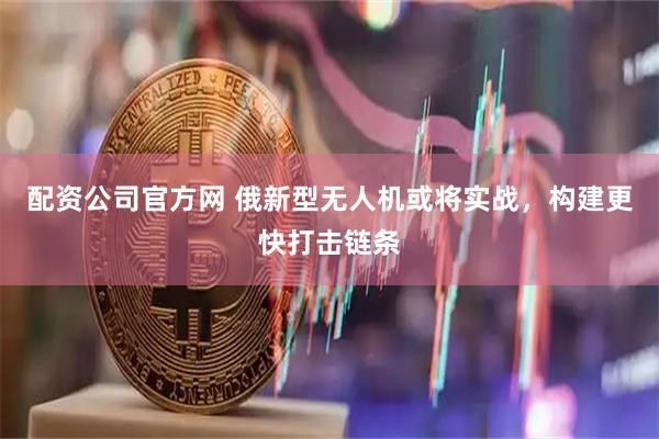 配资公司官方网 俄新型无人机或将实战，构建更快打击链条