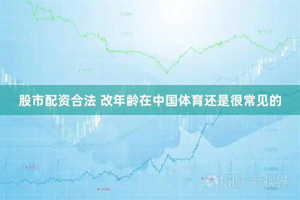 股市配资合法 改年龄在中国体育还是很常见的