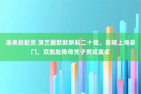 港美股配资 演艺圈默默耕耘二十载，喜嫁上海豪门，双胞胎降母凭子贵成赢家