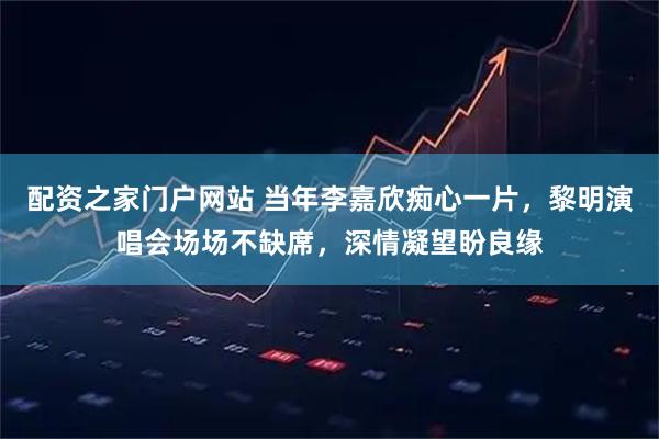 配资之家门户网站 当年李嘉欣痴心一片，黎明演唱会场场不缺席，深情凝望盼良缘