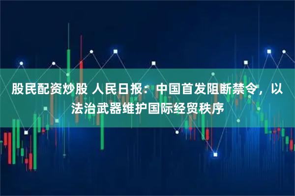 股民配资炒股 人民日报：中国首发阻断禁令，以法治武器维护国际经贸秩序