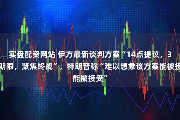 实盘配资网站 伊方最新谈判方案“14点提议，30天期限，聚焦终战”，特朗普称“难以想象该方案能被接受”