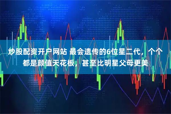 炒股配资开户网站 最会遗传的6位星二代，个个都是颜值天花板，甚至比明星父母更美