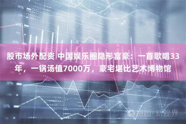 股市场外配资 中国娱乐圈隐形富豪：一首歌唱33年，一锅汤值7000万，豪宅堪比艺术博物馆