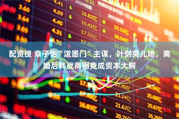 配资搜 章子怡“泼墨门”主谋，叶剑英儿媳，离婚后转战商圈竟成资本大鳄