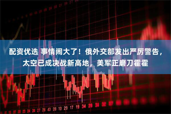 配资优选 事情闹大了！俄外交部发出严厉警告，太空已成决战新高地，美军正磨刀霍霍