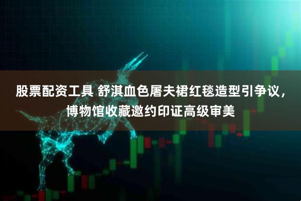 股票配资工具 舒淇血色屠夫裙红毯造型引争议，博物馆收藏邀约印证高级审美