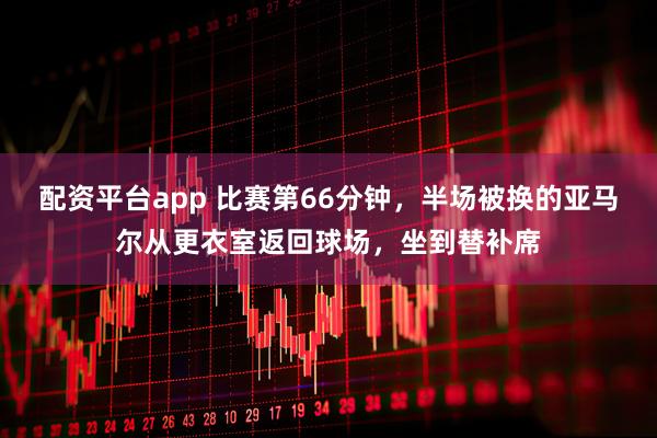 配资平台app 比赛第66分钟，半场被换的亚马尔从更衣室返回球场，坐到替补席