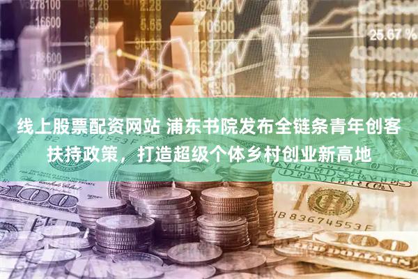 线上股票配资网站 浦东书院发布全链条青年创客扶持政策，打造超级个体乡村创业新高地