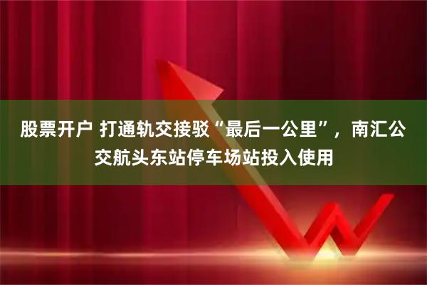 股票开户 打通轨交接驳“最后一公里”，南汇公交航头东站停车场站投入使用