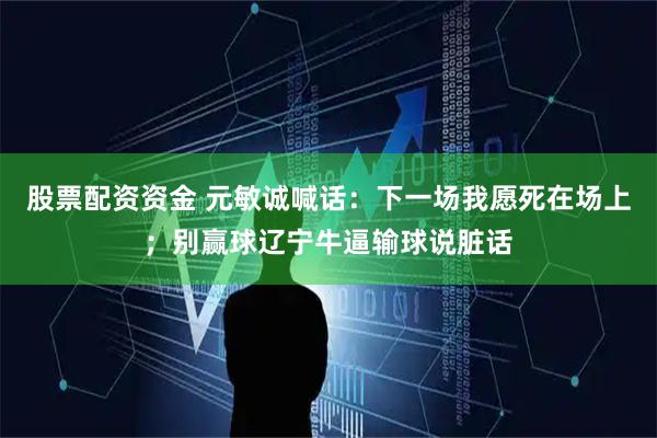 股票配资资金 元敏诚喊话：下一场我愿死在场上；别赢球辽宁牛逼输球说脏话