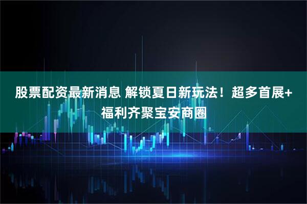 股票配资最新消息 解锁夏日新玩法！超多首展+福利齐聚宝安商圈
