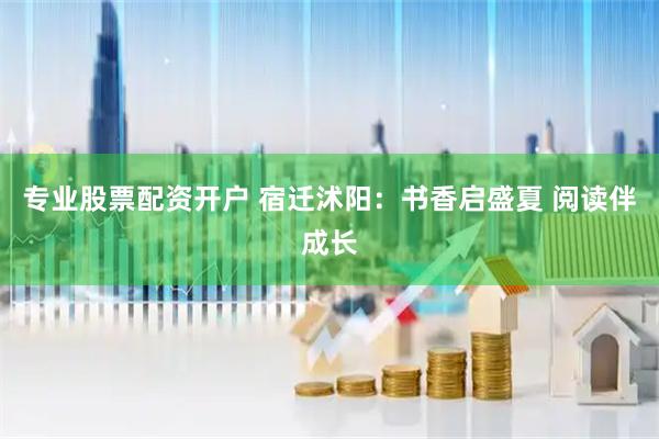 专业股票配资开户 宿迁沭阳：书香启盛夏 阅读伴成长