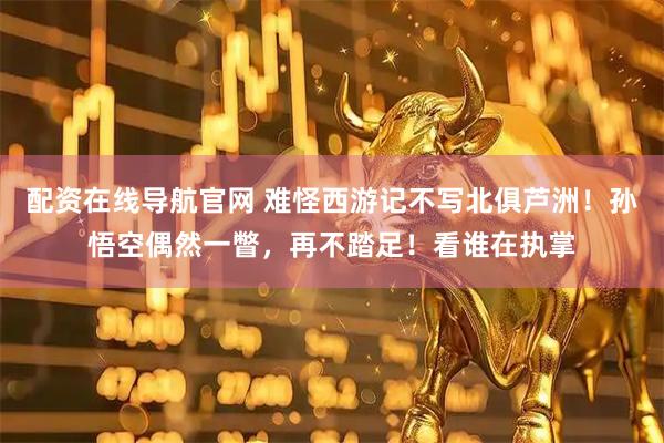 配资在线导航官网 难怪西游记不写北俱芦洲！孙悟空偶然一瞥，再不踏足！看谁在执掌