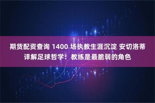 期货配资查询 1400 场执教生涯沉淀 安切洛蒂详解足球哲学：教练是最脆弱的角色