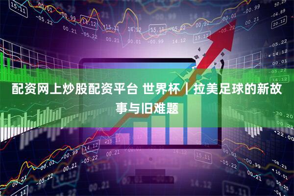配资网上炒股配资平台 世界杯｜拉美足球的新故事与旧难题