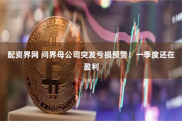 配资界网 问界母公司突发亏损预警！一季度还在盈利