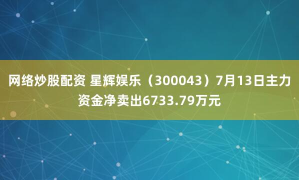 网络炒股配资 星辉娱乐（300043）7月13日主力资金净卖出6733.79万元