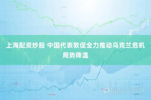 上海配资炒股 中国代表敦促全力推动乌克兰危机局势降温