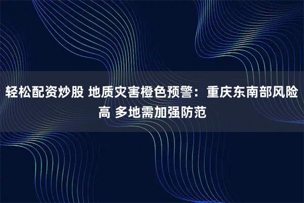 轻松配资炒股 地质灾害橙色预警：重庆东南部风险高 多地需加强防范