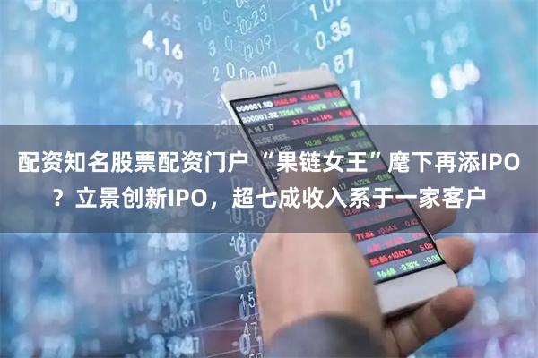 配资知名股票配资门户 “果链女王”麾下再添IPO？立景创新IPO，超七成收入系于一家客户