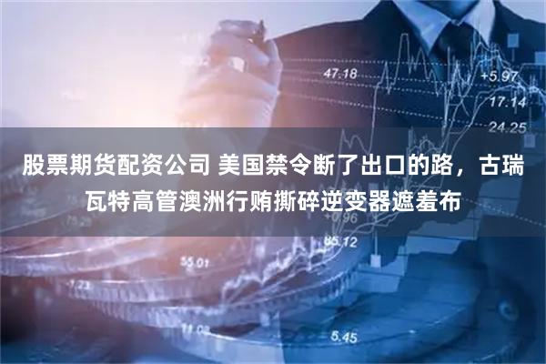 股票期货配资公司 美国禁令断了出口的路，古瑞瓦特高管澳洲行贿撕碎逆变器遮羞布
