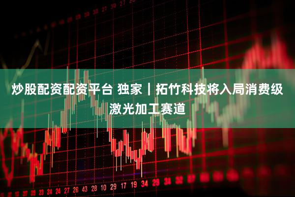炒股配资配资平台 独家｜拓竹科技将入局消费级激光加工赛道