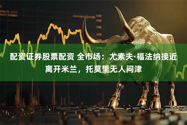 配资证券股票配资 全市场：尤索夫·福法纳接近离开米兰，托莫里无人问津
