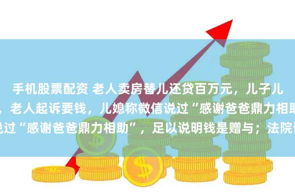 手机股票配资 老人卖房替儿还贷百万元，儿子儿媳拿钱后与他断绝来往，老人起诉要钱，儿媳称微信说过“感谢爸爸鼎力相助”，足以说明钱是赠与；法院说法