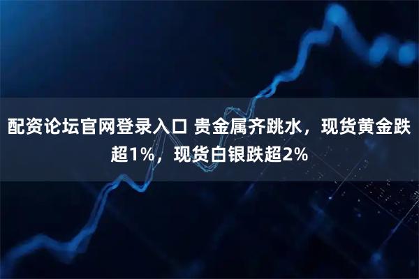 配资论坛官网登录入口 贵金属齐跳水,现货黄金跌超1%,现货白银跌超2%
