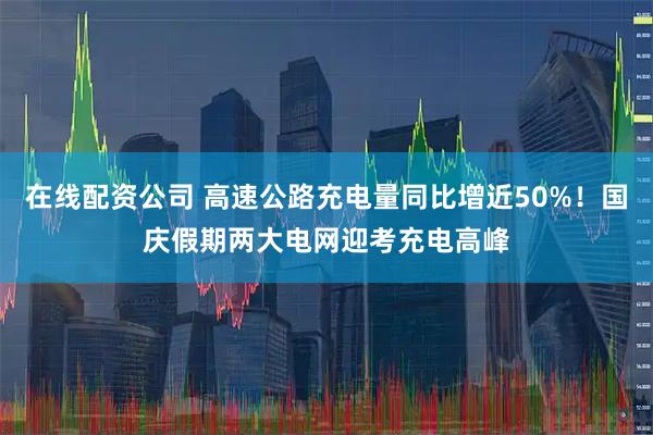 在线配资公司 高速公路充电量同比增近50%！国庆假期两大电网迎考充电高峰
